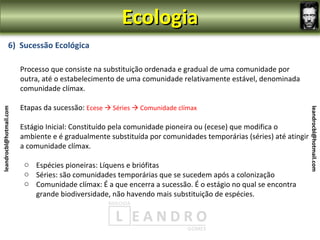 Ecologia
                6) Sucessão Ecológica

                         Processo que consiste na substituição ordenada e gradual de uma comunidade por
                         outra, até o estabelecimento de uma comunidade relativamente estável, denominada
                         comunidade clímax.

                         Etapas da sucessão: Ecese  Séries  Comunidade clímax
leandrocbl@hotmail.com




                                                                                                                  leandrocbl@hotmail.com
                         Estágio Inicial: Constituído pela comunidade pioneira ou (ecese) que modifica o
                         ambiente e é gradualmente substituída por comunidades temporárias (séries) até atingir
                         a comunidade clímax.

                          o Espécies pioneiras: Líquens e briófitas
                          o Séries: são comunidades temporárias que se sucedem após a colonização
                          o Comunidade clímax: É a que encerra a sucessão. É o estágio no qual se encontra
                            grande biodiversidade, não havendo mais substituição de espécies.
 