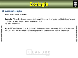 Ecologia
                6) Sucessão Ecológica
                         Tipos de sucessão ecológica

                         Sucessão Primária: Ocorre quando o desenvolvimento de uma comunidade inicia-se em
                         uma área estéril, ou seja, onde não existia vida.
                         Ex: Ilhas vulcânicas.
leandrocbl@hotmail.com




                                                                                                             leandrocbl@hotmail.com
                         Sucessão Secundária: Ocorre quando o desenvolvimento de uma comunidade inicia-se
                         em uma área anteriormente ocupada por outras comunidades bem estabelecidas.
 