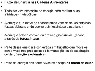 Fluxo de Energia nas Cadeias Alimentares: Todo ser vivo necessita de energia para realizar suas atividades metabólicas.  A energia que move os ecossistemas vem do sol (exceto nas fossas abissais onde ocorre quimiossíntese bacteriana). A energia solar é convertida em energia química (glicose) através da  fotossíntese . Parte dessa energia é convertida em trabalho que move os seres vivos nos processos de fermentação ou de respiração celular, ( reação exotérmica ).  Parte da energia dos seres vivos se dissipa  na forma de calor . 