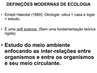 DEFINIÇÕES MODERNAS DE ECOLOGIA Ernest Haeckel (1869):  Okologie :  oikos  = casa e  logie  = estudo. È uma  soft science,  (Sem uma fundamentação teórica rígida). Estudo do meio ambiente enfocando as inter-relações entre organismos e entre os organismos e seu meio circulante. 