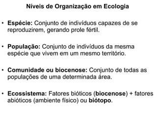 Níveis de Organização em Ecologia Espécie:  Conjunto de indivíduos capazes de se reproduzirem, gerando prole fértil. População:  Conjunto de indivíduos   da mesma espécie que vivem em um mesmo território.  Comunidade ou biocenose:  Conjunto de todas as populações de uma determinada área. Ecossistema:  Fatores bióticos ( biocenose ) + fatores abióticos (ambiente físico) ou  biótopo . 