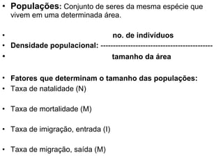 Populações :  Conjunto de seres da mesma espécie que vivem em uma determinada área. no. de indivíduos Densidade populacional:  --------------------------------------------- tamanho da área Fatores   que determinam o tamanho das populações: Taxa de natalidade (N) Taxa de mortalidade (M) Taxa de imigração, entrada (I) Taxa de migração, saída (M) 