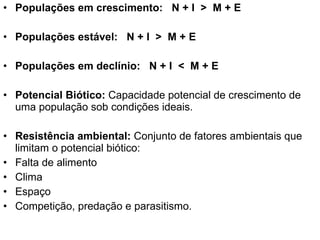 Populações em crescimento:  N + I  >  M + E Populações estável:  N + I  >  M + E Populações em declínio:  N + I  <  M + E Potencial Biótico:  Capacidade potencial de crescimento de uma população sob condições ideais. Resistência ambiental:  Conjunto de fatores ambientais que limitam o potencial biótico:  Falta de alimento Clima Espaço Competição, predação e parasitismo.  