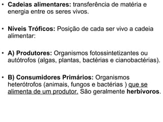 Cadeias alimentares:  transferência de matéria e energia entre os seres vivos. Níveis Tróficos:  Posição de cada ser vivo a cadeia alimentar: A) Produtores:  Organismos fotossintetizantes ou autótrofos (algas, plantas, bactérias e cianobactérias). B) Consumidores Primários:  Organismos heterótrofos (animais, fungos e bactérias )  que se alimenta de um produtor.  São geralmente  herbívoros .  