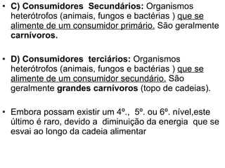 C) Consumidores  Secundários:  Organismos heterótrofos (animais, fungos e bactérias )  que se alimente de um consumidor primário.  São geralmente  carnívoros. D) Consumidores  terciários:  Organismos heterótrofos (animais, fungos e bactérias )  que se alimente de um consumidor secundário.  São geralmente  grandes carnívoros  (topo de cadeias). Embora possam existir um 4º.,  5º. ou 6º. nível,este último é raro, devido a  diminuição da energia  que se esvai ao longo da cadeia alimentar 