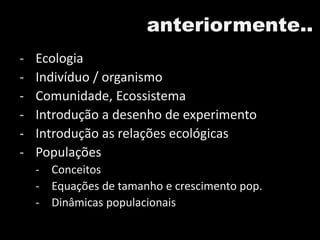 anteriormente..
- Ecologia
- Indivíduo / organismo
- Comunidade, Ecossistema
- Introdução a desenho de experimento
- Introdução as relações ecológicas
- Populações
- Conceitos
- Equações de tamanho e crescimento pop.
- Dinâmicas populacionais
 
