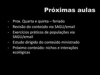 Próximas aulas
- Prox. Quarta e quinta – feriado
- Revisão do conteúdo via SAGU/email
- Exercícios práticos de populações via
SAGU/email
- Estudo dirigido do conteúdo ministrado
- Próximo conteúdo: nichos e interações
ecológicas
 