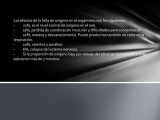 Los efectos de la falta de oxígeno en el organismo son los siguientes:
- 21%, es el nivel normal de oxígeno en el aire.
- 17%, perdida de coordinación muscular y dificultades para concentrarse.
- 12%, mareos y desvanecimiento. Puede producirse también un corte en la
respiración.
- 10%, vómitos y parálisis.
- 6%, colapso del sistema nervioso.
- Si la proporción de oxígeno baja por debajo del 5% el ser humano no puede
sobrevivir más de 7 minutos.
 
