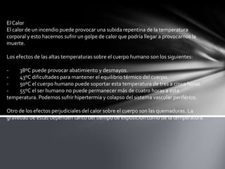ElCalor
El calor de un incendio puede provocar una subida repentina de la temperatura
corporal y esto hacernos sufrir un golpe de calor que podría llegar a provocarnos la
muerte.
Los efectos de las altas temperaturas sobre el cuerpo humano son los siguientes:
- 38ºC puede provocar abatimiento y desmayos.
- 43ºC dificultades para mantener el equilibrio térmico del cuerpo.
- 50ºC el cuerpo humano puede soportar esta temperatura de tres a cinco horas.
- 55ºC el ser humano no puede permanecer más de cuatro horas a esta
temperatura. Podemos sufrir hipertermia y colapso del sistema vascular periférico.
Otro de los efectos perjudiciales del calor sobre el cuerpo son las quemaduras. La
gravedad de estas dependen tanto del tiempo de exposición como de la temperatura.
 