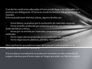 Si se dan las condiciones adecuadas el humo puede llegar a ser inflamable o a
provocar una deflagración. El humo es uno de los factores más peligrosos de un
incendio.
El humo puede tener distintos colores, algunos de ellos son:
- Humo blanco: se produce por la combustión de materiales vegetales
- Humo amarillo: producido por sustancias químicas con contenido en azufre,
ácido clorhídrico y nítrico.
- Humo gris: es emitido por materiales compuestos por celulosa o fibras
artificiales.
- Humo negro claro es producido por la combustión del caucho.
- Humo negro oscuro: plásticos, petróleo, materiales acrílicos.
Otra clasificación que podemos hacer del humo es si arde en presencia de
abundante oxígeno o con falta de él.
El humo blanco normalmente se produce en incendios con alto contenido de
oxígeno mientras que el humo negro en fuegos que arden con falta de oxígeno.
 