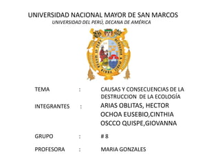 UNIVERSIDAD NACIONAL MAYOR DE SAN MARCOS UNIVERSIDAD DEL PERÚ, DECANA DE AMÉRICA TEMA		: 	CAUSAS Y CONSECUENCIAS DE LA 				DESTRUCCION  DE LA ECOLOGÍA 	ARIAS OBLITAS, HECTOR 	OCHOA EUSEBIO,CINTHIA 	OSCCO QUISPE,GIOVANNA  INTEGRANTES  : GRUPO		: 	# 8 PROFESORA	: 	MARIA GONZALES 