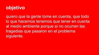 objetivo
quiero que la gente tome en cuenta, que todo
lo que hacemos tenemos que tener en cuenta
al medio ambiente porque si no ocurren las
tragedias que pasaron en el problema
siguiente.
 