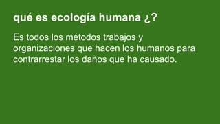 qué es ecología humana ¿?
Es todos los métodos trabajos y
organizaciones que hacen los humanos para
contrarrestar los daños que ha causado.
 