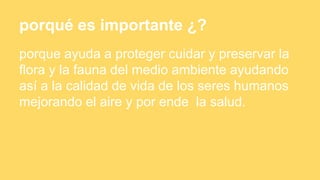 porqué es importante ¿?
porque ayuda a proteger cuidar y preservar la
flora y la fauna del medio ambiente ayudando
así a la calidad de vida de los seres humanos
mejorando el aire y por ende la salud.
 
