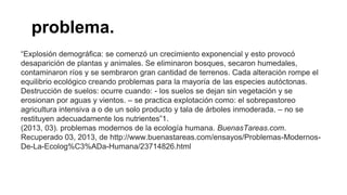 pproblema.a
“Explosión demográfica: se comenzó un crecimiento exponencial y esto provocó
desaparición de plantas y animales. Se eliminaron bosques, secaron humedales,
contaminaron ríos y se sembraron gran cantidad de terrenos. Cada alteración rompe el
equilibrio ecológico creando problemas para la mayoría de las especies autóctonas.
Destrucción de suelos: ocurre cuando: - los suelos se dejan sin vegetación y se
erosionan por aguas y vientos. – se practica explotación como: el sobrepastoreo
agricultura intensiva a o de un solo producto y tala de árboles inmoderada. – no se
restituyen adecuadamente los nutrientes”1.
(2013, 03). problemas modernos de la ecología humana. BuenasTareas.com.
Recuperado 03, 2013, de http://www.buenastareas.com/ensayos/Problemas-Modernos-
De-La-Ecolog%C3%ADa-Humana/23714826.html
 