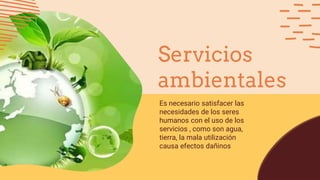 Es necesario satisfacer las
necesidades de los seres
humanos con el uso de los
servicios , como son agua,
tierra, la mala utilización
causa efectos dañinos
Servicios
ambientales
 