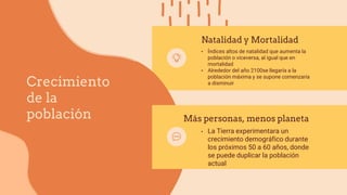 Crecimiento
de la
población
Natalidad y Mortalidad
• Índices altos de natalidad que aumenta la
población o viceversa, al igual que en
mortalidad
• Alrededor del año 2100se llegaría a la
población máxima y se supone comenzaría
a disminuir
Más personas, menos planeta
• La Tierra experimentara un
crecimiento demográfico durante
los próximos 50 a 60 años, donde
se puede duplicar la población
actual
 