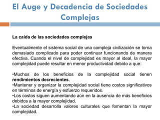 El Auge y Decadencia de Sociedades
            Complejas

La caída de las sociedades complejas

Eventualmente el sistema social de una compleja civilización se torna
demasiado complicado para poder continuar funcionando de manera
efectiva. Cuando el nivel de complejidad es mayor al ideal, la mayor
complejidad puede resultar en menor productividad debido a que:

•Muchos de los beneficios de la complejidad social tienen
rendimientos decrecientes.
•Mantener y organizar la complejidad social tiene costos significativos
en términos de energía y esfuerzo requeridos.
•Los costos siguen aumentando aún en la ausencia de más beneficios
debidos a la mayor complejidad.
•La sociedad desarrolla valores culturales que fomentan la mayor
complejidad.
 