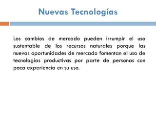 Nuevas Tecnologías

Los cambios de mercado pueden irrumpir el uso
sustentable de los recursos naturales porque las
nuevas oportunidades de mercado fomentan el uso de
tecnologías productivas por parte de personas con
poca experiencia en su uso.
 