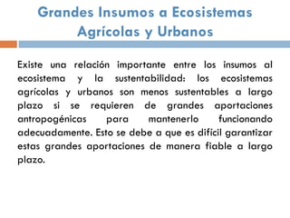 Grandes Insumos a Ecosistemas
         Agrícolas y Urbanos
Existe una relación importante entre los insumos al
ecosistema y la sustentabilidad: los ecosistemas
agrícolas y urbanos son menos sustentables a largo
plazo si se requieren de grandes aportaciones
antropogénicas    para     mantenerlo      funcionando
adecuadamente. Esto se debe a que es difícil garantizar
estas grandes aportaciones de manera fiable a largo
plazo.
 