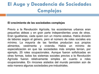 El Auge y Decadencia de Sociedades
            Complejas

El crecimiento de las sociedades complejas

Previo a la Revolución Agrícola, los ecosistemas urbanos eran
pequeñas aldeas y en gran parte independientes unas de otras.
Eran igualitarias, cada quien con un mismo estatus. Había división
de labores según el género, pero el número de roles sociales era
mínimo. La mayoría de las familias producían sus propios
alimentos, vestimenta y vivienda. Había un mínimo de
especialización en que las sociedades más simples tenían, por
ejemplo, 25 roles ocupacionales. Aunque fueron sofisticadas en
otras formas, todos los sistemas sociales previos a la Revolución
Agrícola fueron relativamente simples en cuanto a roles
ocupacionales. En rincones aislados del mundo persisten aún de
esta manera algunas sociedades pre-industriales.
 