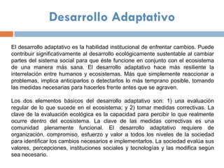 Desarrollo Adaptativo

El desarrollo adaptativo es la habilidad institucional de enfrentar cambios. Puede
contribuir significativamente al desarrollo ecológicamente sustentable al cambiar
partes del sistema social para que éste funcione en conjunto con el ecosistema
de una manera más sana. El desarrollo adaptativo hace más resiliente la
interrelación entre humanos y ecosistemas. Más que simplemente reaccionar a
problemas, implica anticiparlos o detectarlos lo más temprano posible, tomando
las medidas necesarias para hacerles frente antes que se agraven.

Los dos elementos básicos del desarrollo adaptativo son: 1) una evaluación
regular de lo que sucede en el ecosistema; y 2) tomar medidas correctivas. La
clave de la evaluación ecológica es la capacidad para percibir lo que realmente
ocurre dentro del ecosistema. La clave de las medidas correctivas es una
comunidad plenamente funcional. El desarrollo adaptativo requiere de
organización, compromiso, esfuerzo y valor a todos los niveles de la sociedad
para identificar los cambios necesarios e implementarlos. La sociedad evalúa sus
valores, percepciones, instituciones sociales y tecnologías y las modifica según
sea necesario.
 