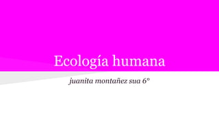 Ecología humana
juanita montañez sua 6°
 