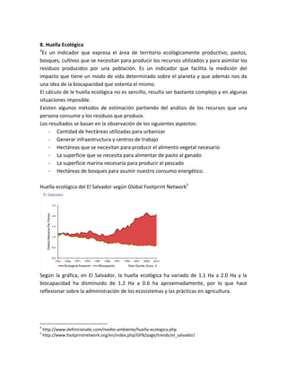 8. Huella Ecológica
4
Es un indicador que expresa el área de territorio ecológicamente productivo, pastos,
bosques, cultivos que se necesitan para producir los recursos utilizados y para asimilar los
residuos producidos por una población. Es un indicador que facilita la medición del
impacto que tiene un modo de vida determinado sobre el planeta y que además nos da
una idea de la biocapacidad que ostenta el mismo.
El cálculo de le huella ecológica no es sencillo, resulta ser bastante complejo y en algunas
situaciones imposible.
Existen algunos métodos de estimación partiendo del análisis de los recursos que una
persona consume y los residuos que produce.
Los resultados se basan en la observación de los siguientes aspectos:
- Cantidad de hectáreas utilizadas para urbanizar
- Generar infraestructura y centros de trabajo
- Hectáreas que se necesitan para producir el alimento vegetal necesario
- La superficie que se necesita para alimentar de pasto al ganado
- La superficie marina necesaria para producir el pescado
- Hectáreas de bosques para asumir nuestro consumo energético.
Huella ecológica del El Salvador según Global Footprint Network5
Según la gráfica, en El Salvador, la huella ecológica ha variado de 1.1 Ha a 2.0 Ha y la
biocapacidad ha disminuido de 1.2 Ha a 0.6 ha aproximadamente, por lo que hace
reflexionar sobre la administración de los ecosistemas y las prácticas en agricultura.
4
http://www.definicionabc.com/medio-ambiente/huella-ecologica.php
5
http://www.footprintnetwork.org/en/index.php/GFN/page/trends/el_salvador/
 
