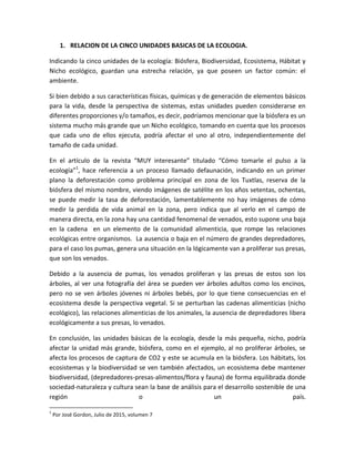 1. RELACION DE LA CINCO UNIDADES BASICAS DE LA ECOLOGIA.
Indicando la cinco unidades de la ecología: Biósfera, Biodiversidad, Ecosistema, Hábitat y
Nicho ecológico, guardan una estrecha relación, ya que poseen un factor común: el
ambiente.
Si bien debido a sus características físicas, químicas y de generación de elementos básicos
para la vida, desde la perspectiva de sistemas, estas unidades pueden considerarse en
diferentes proporciones y/o tamaños, es decir, podríamos mencionar que la biósfera es un
sistema mucho más grande que un Nicho ecológico, tomando en cuenta que los procesos
que cada uno de ellos ejecuta, podría afectar el uno al otro, independientemente del
tamaño de cada unidad.
En el artículo de la revista “MUY interesante” titulado “Cómo tomarle el pulso a la
ecología”1
, hace referencia a un proceso llamado defaunación, indicando en un primer
plano la deforestación como problema principal en zona de los Tuxtlas, reserva de la
biósfera del mismo nombre, viendo imágenes de satélite en los años setentas, ochentas,
se puede medir la tasa de deforestación, lamentablemente no hay imágenes de cómo
medir la perdida de vida animal en la zona, pero indica que al verlo en el campo de
manera directa, en la zona hay una cantidad fenomenal de venados, esto supone una baja
en la cadena en un elemento de la comunidad alimenticia, que rompe las relaciones
ecológicas entre organismos. La ausencia o baja en el número de grandes depredadores,
para el caso los pumas, genera una situación en la lógicamente van a proliferar sus presas,
que son los venados.
Debido a la ausencia de pumas, los venados proliferan y las presas de estos son los
árboles, al ver una fotografía del área se pueden ver árboles adultos como los encinos,
pero no se ven árboles jóvenes ni árboles bebés, por lo que tiene consecuencias en el
ecosistema desde la perspectiva vegetal. Si se perturban las cadenas alimenticias (nicho
ecológico), las relaciones alimenticias de los animales, la ausencia de depredadores libera
ecológicamente a sus presas, lo venados.
En conclusión, las unidades básicas de la ecología, desde la más pequeña, nicho, podría
afectar la unidad más grande, biósfera, como en el ejemplo, al no proliferar árboles, se
afecta los procesos de captura de CO2 y este se acumula en la biósfera. Los hábitats, los
ecosistemas y la biodiversidad se ven también afectados, un ecosistema debe mantener
biodiversidad, (depredadores-presas-alimentos/flora y fauna) de forma equilibrada donde
sociedad-naturaleza y cultura sean la base de análisis para el desarrollo sostenible de una
región o un país.
1
Por José Gordon, Julio de 2015, volumen 7
 