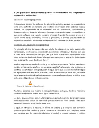3. ¿Por qué los ciclos de los elementos químicos son fundamentales para comprender las
problemáticas ambientales?
Describa los ciclos biogeoquímicos.
Es importante conocer los ciclos de los elementos químicos porque en un ecosistema
como se ha definido, se mantiene una constante interrelación entre sistemas físicos y
bióticos, los componentes de un ecosistema son los productores, consumidores y
descomponedores. Ubicando a los seres humanos como productores y consumidores, y
que como cualquier otra especie, comparte el riesgo de perder las materia primas o el
capital natural del su ecosistema, conocer la generación, el proceso y los resultados de
estos ciclos, contribuirá a la solución en la prevención y conservación de los recursos.
Escases de agua. (Cualquier zona geográfica)
Por ejemplo, el ciclo del agua, más que señalar las etapas de su ciclo: evaporación,
transpiración, condensación, precipitación, escorrentía e infiltración, y dejando a un lado
el tema de la contaminación del agua, ¿en qué zonas llueve más? ¿Qué tipo de suelo
existe en la zona donde más llueve? ¿Se controlan o protegen la asignación de territorios
para urbanizar las zonas donde más llueve?
Muchas preguntas se pueden formular, y por señalar un problema: “Se han identificado
cambios en los mantos acuíferos en una zona específica”, al enunciar este problema, se
identifica una afectación en la producción de agua, por lo que conocer el ciclo hidrológico
del agua puede dar respuestas a analizar, como es la infiltración en la zona, de donde
viene la corriente subterránea hacia ese punto, como es el suelo, el agua se infiltra aguas
arriba o se está perdiendo en la escorrentía.
Amunas de Tupicocha en Huarochiri.mp4
Así, tomar acciones para mejorar la recarga/infiltración del agua, donde se necesite y
contribuir a mejorar los niveles de las aguas subterráneas.
Los ciclos biogeoquímicos son de vital importancia para el desarrollo de la biodiversidad
en los ecosistemas, ya que los elementos químicos nutren las redes tróficas. Todos estos
elementos tienen un factor común: se reciclan.
El agua, el nitrógeno, el fósforo, el azufre, el carbono y el oxígeno, son elementos
químicos que sufren cambios y que se convierten a compuestos más complejos, donde
son tomados por las plantas(productores primarios) y microorganismos y utilizan
 
