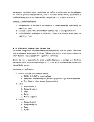 compuestos inorgánicos como nutrientes y los vuelven orgánicos, que son tomados por
los animales (productores secundarios) para su nutrición, de este modo, los animales, a
través de la descomposición, devuelven los elementos al ciclo en forma inorgánica.
Tipos de ciclos biogeoquímicos
1. Sedimentarios: se encuentran circulando en la corteza terrestre, hidrósfera y los
organismos vivos.
2. Gaseoso: se encuentran circulando en la atmósfera y en los organismos vivos
3. El ciclo hidrológico del agua: circula en los océanos, la atmósfera, la tierra y en los
organismos vivos.
4. Los ecosistemas o biomas como zonas de vida.
Los biomas son grandes ecosistemas terrestres con plantas y animales y otros seres vivos
que se adaptan a la diversidad de climas. Están compuestos por otros ecosistemas donde
interactúan los seres vivos con otros organismos y animales.
Dentro de ellos se desarrollan las cinco unidades básicas de la ecología y es donde se
desarrollan todas las actividades antrópicas y la cuales están impactando en el desarrollo
natural de los biomas.
Los biomas se clasifican por:
1. el clima y las precipitaciones promedio:
a. Cálido: desierto frío, pradera y taiga
b. Templado: desierto templado, hierba baja y hierba baja, bosque templado
c. Frío: Desierto cálido, sabana, bosque tropical.
2. Altura
a. Bosque tropical
b. Bosque templado
c. Taiga
d. Tundra
e. Nieves perpetuas
3. Latitud
a. Bosque tropical
b. Bosque templado
c. Taiga
d. Tundra
 
