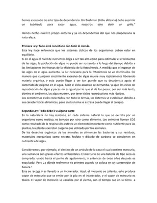 hemos escapado de este tipo de dependencia. Un Bushman (tribu africana) debe exprimir
un tubérculo para sacar agua, nosotros solo abrir un grifo.”
Hemos hecho nuestro propio entorno y ya no dependemos del que nos proporciona la
naturaleza.
Primera Ley: Todo está conectado con todo lo demás.
Esta ley hace referencia que los sistemas cíclicos de los organismos deben estar en
equilibrio.
Si en el agua el nivel de nutrientes llega a ser tan alto como para estimular el crecimiento
de las algas, la población de algas no puede ser sostenida a lo largo del tiempo debido a
las limitaciones intrínsecas de la eficiencia de la fotosíntesis. A medida que el espesor de
las algas en el agua aumenta, la luz necesaria para la fotosíntesis se ve disminuida. De
manera que cualquier crecimiento excesivo de algas muere muy rápidamente liberando
materia orgánica, y esta puede llegar a ser tan grande que su decadencia agota el
contenido de oxígeno en el agua. Todo el ciclo acuático se derrumba, ya que los ciclos de
reproducción de algas y peces no es igual por lo que el de los peces, por ser más lento,
domina el ambiente, las algas mueren, por tener ciclos reproductivos más rápidos.
Los ecosistemas están conectados con todo lo demás, los sistemas se estabilizan debido a
sus características dinámicas, pero si el sistema se estresa puede llegar al colapso.
Segunda Ley: Todo debe ir a alguna parte
En la naturaleza no hay residuos, en cada sistema natural lo que se excreta por un
organismo como residuo, es tomado por otro como alimento. Los animales liberan CO2
como resultado de la respiración, este es un elemento importante como nutriente para las
plantas, las plantas excretan oxígeno que utilizado por los animales.
De los desechos orgánicos de los animales se alimentan las bacterias y sus residuos,
materiales inorgánicos como nitrato, fosfato y dióxido de carbono se convierten en
nutrientes de algas.
Consideremos, por ejemplo, el destino de un artículo de la casa el cual contiene mercurio,
una sustancia con graves efectos ambientales. El mercurio de una batería de tipo seco es
comprado, usado hasta el punto de agotamiento, y entonces de once años después es
expulsado. Pero ¿a dónde realmente va primero cuando se coloca en un contenedor de
basura?
Este se recoge y es llevado a un incinerador. Aquí, el mercurio se calienta, esto produce
vapor de mercurio que se emite por la pila en el incinerador, y el vapor de mercurio es
tóxico. El vapor de mercurio se canaliza por el viento, con el tiempo cae en la tierra a
 