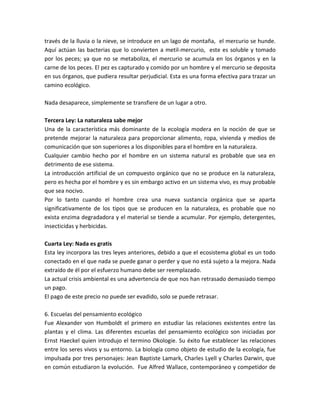 través de la lluvia o la nieve, se introduce en un lago de montaña, el mercurio se hunde.
Aquí actúan las bacterias que lo convierten a metil-mercurio, este es soluble y tomado
por los peces; ya que no se metaboliza, el mercurio se acumula en los órganos y en la
carne de los peces. El pez es capturado y comido por un hombre y el mercurio se deposita
en sus órganos, que pudiera resultar perjudicial. Esta es una forma efectiva para trazar un
camino ecológico.
Nada desaparece, simplemente se transfiere de un lugar a otro.
Tercera Ley: La naturaleza sabe mejor
Una de la característica más dominante de la ecología modera en la noción de que se
pretende mejorar la naturaleza para proporcionar alimento, ropa, vivienda y medios de
comunicación que son superiores a los disponibles para el hombre en la naturaleza.
Cualquier cambio hecho por el hombre en un sistema natural es probable que sea en
detrimento de ese sistema.
La introducción artificial de un compuesto orgánico que no se produce en la naturaleza,
pero es hecha por el hombre y es sin embargo activo en un sistema vivo, es muy probable
que sea nocivo.
Por lo tanto cuando el hombre crea una nueva sustancia orgánica que se aparta
significativamente de los tipos que se producen en la naturaleza, es probable que no
exista enzima degradadora y el material se tiende a acumular. Por ejemplo, detergentes,
insecticidas y herbicidas.
Cuarta Ley: Nada es gratis
Esta ley incorpora las tres leyes anteriores, debido a que el ecosistema global es un todo
conectado en el que nada se puede ganar o perder y que no está sujeto a la mejora. Nada
extraído de él por el esfuerzo humano debe ser reemplazado.
La actual crisis ambiental es una advertencia de que nos han retrasado demasiado tiempo
un pago.
El pago de este precio no puede ser evadido, solo se puede retrasar.
6. Escuelas del pensamiento ecológico
Fue Alexander von Humboldt el primero en estudiar las relaciones existentes entre las
plantas y el clima. Las diferentes escuelas del pensamiento ecológico son iniciadas por
Ernst Haeckel quien introdujo el termino Okologie. Su éxito fue establecer las relaciones
entre los seres vivos y su entorno. La biología como objeto de estudio de la ecología, fue
impulsada por tres personajes: Jean Baptiste Lamark, Charles Lyell y Charles Darwin, que
en común estudiaron la evolución. Fue Alfred Wallace, contemporáneo y competidor de
 