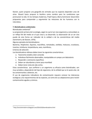 Darwin, quien propone una geografía de animales que las especies dependen unas de
otras. Eduard Suess propuso la biosfera como nombre para las condiciones que
promueven la vida. En los tiempos modernos, Frtjof Capra y Barry Commoner desarrollan
propuestas para comprender y argumentar las relaciones de los humanos con la
naturaleza.
7. Bioindicadores ambientales
Bioindicador ambiental3
La proposición primera de la ecología, según la cual el ser vivo organismo y comunidad, es
un reflejo fiel del medio en el que crece y se desarrolla. La observación de un ser vivo
puede de esta forma ser indicador de la calidad o de las características del medio
(Iserentant y de Sloover, 1976).
Algunos ejemplos de bioindicadores:
Bacterias, fitoplncton, líquenes, macrófitos, nematodos, anélidos, moluscos, crustáceos,
insectos, ictiofauna, herpetofauna, aves, mamíferos,.
Criterios de selección:
Los bioindicadores idóneos deben tener las siguientes características:
a. Taxonomía estable y bien conocida
b. Individuos fácilmente observables, manipulables en campo y en laboratorio
c. Responder a estresores específicos
d. Deben ser abundantes y tener poca movilidad
e. Deben tener ciclos de vida cortos.
Estas características que confieren a un organismo su eficacia como bioindicador, son
muy variables y dependerán del tipo de organismo, de la utilidad que se le quiera dar, de
los contaminantes a detectar, etc.
El uso de organismos indicadores de contaminación requiere conocer las tolerancias
ecológicas y los requerimientos de las especies, así como de sus adaptaciones para resistir
contaminantes agudos y crónicos.
3
http://ecosistematierra.blogspot.com/2014/10/bioindicadores.html
 