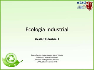 Ecologia Industrial
Gestão Industrial I
Beatriz Pereira, Helder Veloso, Marco Teixeira
Professora Caroline Dominguez
Mestrado em Engenharia Mecânica
UTAD, 26 de Fevereiro 2015
 