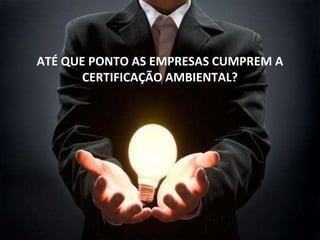 ATÉ QUE PONTO AS EMPRESAS CUMPREM A
CERTIFICAÇÃO AMBIENTAL?
 