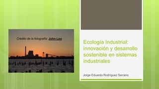 Ecología Industrial:
innovación y desarrollo
sostenible en sistemas
industriales
Jorge Eduardo Rodríguez Serrano
Crédito de la fotografía: John Loo
 