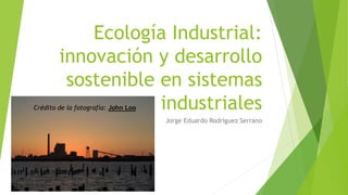 Ecología Industrial:
innovación y desarrollo
sostenible en sistemas
industriales
Jorge Eduardo Rodríguez Serrano
Crédito de la fotografía: John Loo
 
