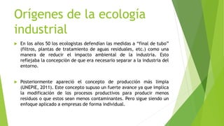 Orígenes de la ecología
industrial
 En los años 50 los ecologistas defendían las medidas a “final de tubo”
(filtros, plantas de tratamiento de aguas residuales, etc.) como una
manera de reducir el impacto ambiental de la industria. Esto
reflejaba la concepción de que era necesario separar a la industria del
entorno.
 Posteriormente apareció el concepto de producción más limpia
(UNEPIE, 2011). Este concepto supuso un fuerte avance ya que implica
la modificación de los procesos productivos para producir menos
residuos o que estos sean menos contaminantes. Pero sigue siendo un
enfoque aplicado a empresas de forma individual.
 