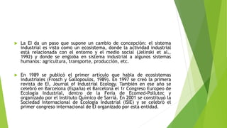  La EI da un paso que supone un cambio de concepción: el sistema
industrial es visto como un ecosistema, donde la actividad industrial
está relacionada con el entorno y el medio social (Jelinski et al.,
1992) y donde se engloba en sistema industrial a algunos sistemas
humanos: agricultura, transporte, producción, etc.
 En 1989 se publicó el primer artículo que habla de ecosistemas
industriales (Frosch y Gallopoulos, 1989). En 1997 se creó la primera
revista de EI, Journal of Industrial Ecology. También en ese año se
celebró en Barcelona (España) el Barcelona el 1r Congreso Europeo de
Ecología Industrial, dentro de la Feria de Ecomed-Pollutec y
organizado por el Instituto Químico de Sarriá. En 2001 se constituyó la
Sociedad Internacional de Ecología Industrial (ISIE) y se celebró el
primer congreso internacional de EI organizado por esta entidad.
 