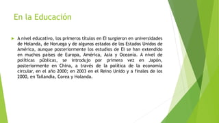 En la Educación
 A nivel educativo, los primeros títulos en EI surgieron en universidades
de Holanda, de Noruega y de algunos estados de los Estados Unidos de
América, aunque posteriormente los estudios de EI se han extendido
en muchos países de Europa, América, Asia y Oceanía. A nivel de
políticas públicas, se introdujo por primera vez en Japón,
posteriormente en China, a través de la política de la economía
circular, en el año 2000; en 2003 en el Reino Unido y a finales de los
2000, en Tailandia, Corea y Holanda.
 