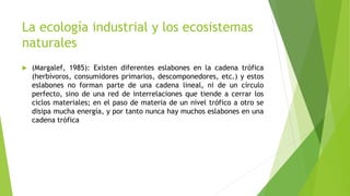 La ecología industrial y los ecosistemas
naturales
 (Margalef, 1985): Existen diferentes eslabones en la cadena trófica
(herbívoros, consumidores primarios, descomponedores, etc.) y estos
eslabones no forman parte de una cadena lineal, ni de un círculo
perfecto, sino de una red de interrelaciones que tiende a cerrar los
ciclos materiales; en el paso de materia de un nivel trófico a otro se
disipa mucha energía, y por tanto nunca hay muchos eslabones en una
cadena trófica
 