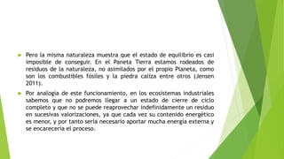  Pero la misma naturaleza muestra que el estado de equilibrio es casi
imposible de conseguir. En el Paneta Tierra estamos rodeados de
residuos de la naturaleza, no asimilados por el propio Planeta, como
son los combustibles fósiles y la piedra caliza entre otros (Jensen
2011).
 Por analogía de este funcionamiento, en los ecosistemas industriales
sabemos que no podremos llegar a un estado de cierre de ciclo
completo y que no se puede reaprovechar indefinidamente un residuo
en sucesivas valorizaciones, ya que cada vez su contenido energético
es menor, y por tanto sería necesario aportar mucha energía externa y
se encarecería el proceso.
 