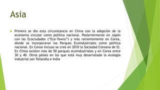 Asia
 Primero se dio esta circunstancia en China con la adopción de la
economía circular como política nacional. Posteriormente en Japón
con las Ecociudades (“Eco-Towns”) y más recientemente en Corea,
donde se incorporaron los Parques Ecoindustriales como política
nacional. En Corea incluso se creó en 2010 la Sociedad Coreana de EI.
En China existen más de 50 parques ecoindustriales y en Corea entre
30 y 40. Otros países en los que está muy desarrollada la ecología
industrial son Tailandia e India
 