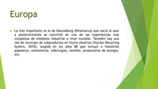 Europa
 La más importante es la de Kalundborg (Dinamarca) que nació al azar
y posteriormente se convirtió en una de las experiencias más
completas de simbiosis industrial a nivel mundial. También hay una
red de reciclaje de subproductos en Styria (Austria) (Styrian Recycling
System, 2010), surgida en los años 80 que incluye a industrias
papeleras, cementeras, siderurgias, textiles, productoras de energía,
etc.
 