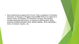  Otras experiencias europeas de EI o SI son: Turku y Jyväskylä, en Finlandia;
Chamuska, en Portugal; el Proggeto Closed (ARPAT 2010) en la región de la
Toscana -Italia, Ora Ecopark, en Fredrikstad –Noruega, Herning-Ikast
Ecological Bussiness Park Project, en Dinamarca (Herning-Ikast, 2010),
proyectos ECOSIND (ECOSIND, 2010), MESVAL (MESVAL, 2010), MECOSIND y
Cicle, en Cataluña –España-, etc.
 