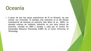 Oceanía
 A pesar de que hay pocas experiencias de EI en Oceanía, las que
existen van creciendo. El ejemplo más relevante es el del Parque
ecoindustrial de Kwinana en Australia (Van Beers et al., 2005), un
ejemplo extenso de simbiosis industrial en una zona minera de
Australia, iniciado en 2004 y llevado a cabo por el Centre for
Sustainable Resource Processing (CSRP) de la Curtin University of
Technology
 