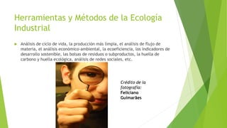 Herramientas y Métodos de la Ecología
Industrial
 Análisis de ciclo de vida, la producción más limpia, el análisis de flujo de
materia, el análisis económico-ambiental, la ecoeficiencia, los indicadores de
desarrollo sostenible, las bolsas de residuos o subproductos, la huella de
carbono y huella ecológica, análisis de redes sociales, etc.
Crédito de la
fotografía:
Feliciano
Guimarães
 