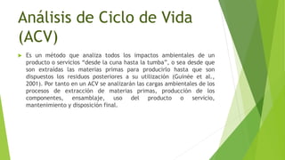 Análisis de Ciclo de Vida
(ACV)
 Es un método que analiza todos los impactos ambientales de un
producto o servicios “desde la cuna hasta la tumba”, o sea desde que
son extraídas las materias primas para producirlo hasta que son
dispuestos los residuos posteriores a su utilización (Guinée et al.,
2001). Por tanto en un ACV se analizarán las cargas ambientales de los
procesos de extracción de materias primas, producción de los
componentes, ensamblaje, uso del producto o servicio,
mantenimiento y disposición final.
 