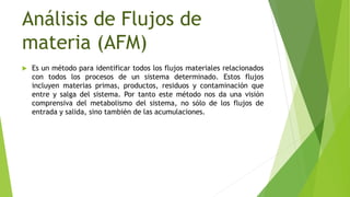Análisis de Flujos de
materia (AFM)
 Es un método para identificar todos los flujos materiales relacionados
con todos los procesos de un sistema determinado. Estos flujos
incluyen materias primas, productos, residuos y contaminación que
entre y salga del sistema. Por tanto este método nos da una visión
comprensiva del metabolismo del sistema, no sólo de los flujos de
entrada y salida, sino también de las acumulaciones.
 